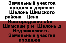 Земельный участок продам в деревне Шелонь Шимского района › Цена ­ 150 000 - Новгородская обл., Шимский р-н, Шелонь д. Недвижимость » Земельные участки продажа   